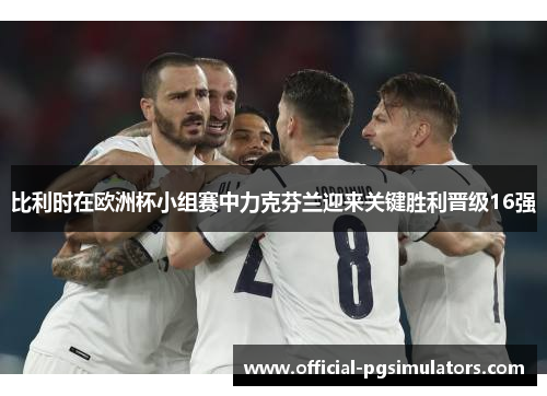 比利时在欧洲杯小组赛中力克芬兰迎来关键胜利晋级16强