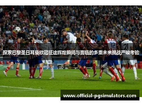 探索巴黎圣日耳曼欧冠征途辉煌瞬间与面临的多重未来挑战严峻考验